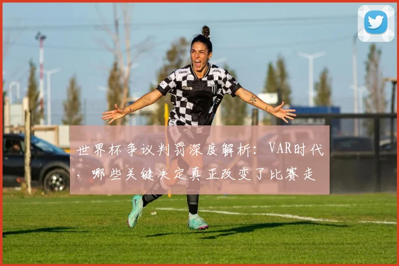 世界杯争议判罚深度解析：VAR时代，哪些关键决定真正改变了比赛走向？