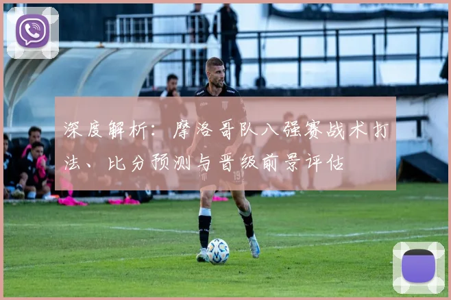 深度解析:摩洛哥队八强赛战术打法、比分预测与晋级前景评估