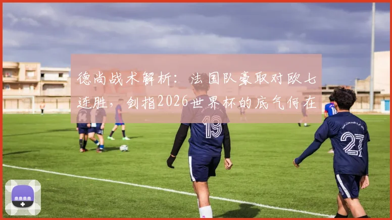德尚战术解析：法国队豪取对欧七连胜，剑指2026世界杯的底气何在？