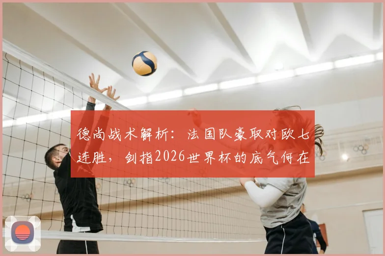 德尚战术解析:法国队豪取对欧七连胜,剑指2026世界杯的底气何在?