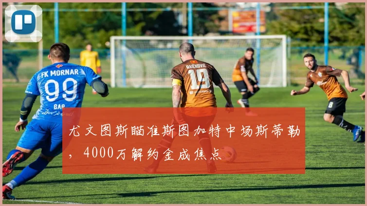 尤文图斯瞄准斯图加特中场斯蒂勒,4000万解约金成焦点